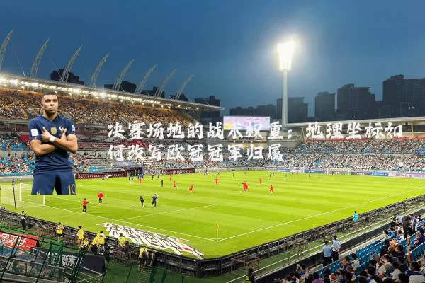 决赛场地的战术权重:地理坐标如何改写欧冠冠军归属