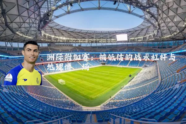洲际附加赛:被低估的战术杠杆与地理博弈场